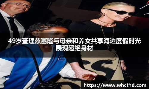 49岁查理兹塞隆与母亲和养女共享海边度假时光展现超绝身材